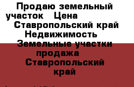 Продаю земельный участок › Цена ­ 1 500 000 - Ставропольский край Недвижимость » Земельные участки продажа   . Ставропольский край